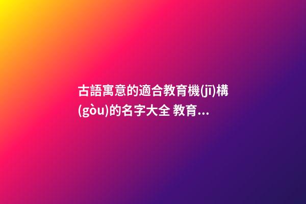 古語寓意的適合教育機(jī)構(gòu)的名字大全 教育公司起名